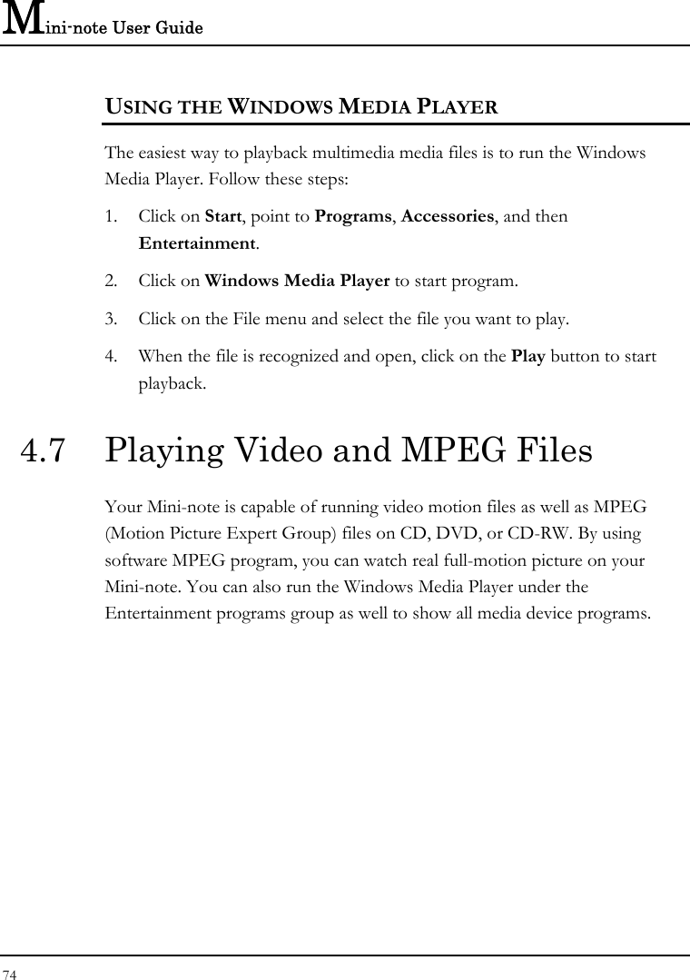 Mini-note User Guide 74  USING THE WINDOWS MEDIA PLAYER The easiest way to playback multimedia media files is to run the Windows Media Player. Follow these steps: 1. Click on Start, point to Programs, Accessories, and then Entertainment. 2. Click on Windows Media Player to start program. 3. Click on the File menu and select the file you want to play. 4. When the file is recognized and open, click on the Play button to start playback. 4.7  Playing Video and MPEG Files Your Mini-note is capable of running video motion files as well as MPEG (Motion Picture Expert Group) files on CD, DVD, or CD-RW. By using software MPEG program, you can watch real full-motion picture on your Mini-note. You can also run the Windows Media Player under the Entertainment programs group as well to show all media device programs. 