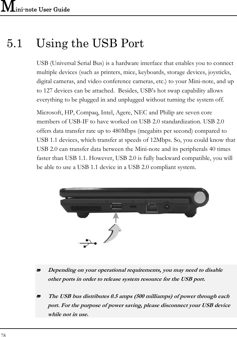 Mini-note User Guide 78  5.1  Using the USB Port USB (Universal Serial Bus) is a hardware interface that enables you to connect multiple devices (such as printers, mice, keyboards, storage devices, joysticks, digital cameras, and video conference cameras, etc.) to your Mini-note, and up to 127 devices can be attached.  Besides, USB’s hot swap capability allows everything to be plugged in and unplugged without turning the system off.   Microsoft, HP, Compaq, Intel, Agere, NEC and Philip are seven core members of USB-IF to have worked on USB 2.0 standardization. USB 2.0 offers data transfer rate up to 480Mbps (megabits per second) compared to USB 1.1 devices, which transfer at speeds of 12Mbps. So, you could know that USB 2.0 can transfer data between the Mini-note and its peripherals 40 times faster than USB 1.1. However, USB 2.0 is fully backward compatible, you will be able to use a USB 1.1 device in a USB 2.0 compliant system.     Depending on your operational requirements, you may need to disable other ports in order to release system resource for the USB port.  The USB bus distributes 0.5 amps (500 milliamps) of power through each port. For the purpose of power saving, please disconnect your USB device while not in use.  