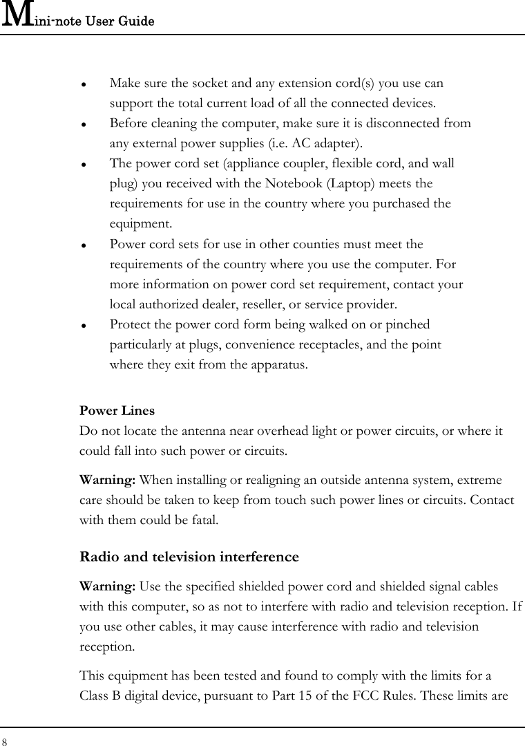 Mini-note User Guide 8  z Make sure the socket and any extension cord(s) you use can   support the total current load of all the connected devices. z Before cleaning the computer, make sure it is disconnected from any external power supplies (i.e. AC adapter). z The power cord set (appliance coupler, flexible cord, and wall plug) you received with the Notebook (Laptop) meets the requirements for use in the country where you purchased the equipment. z Power cord sets for use in other counties must meet the requirements of the country where you use the computer. For more information on power cord set requirement, contact your local authorized dealer, reseller, or service provider. z Protect the power cord form being walked on or pinched particularly at plugs, convenience receptacles, and the point where they exit from the apparatus. Power Lines Do not locate the antenna near overhead light or power circuits, or where it could fall into such power or circuits.  Warning: When installing or realigning an outside antenna system, extreme care should be taken to keep from touch such power lines or circuits. Contact with them could be fatal. Radio and television interference Warning: Use the specified shielded power cord and shielded signal cables with this computer, so as not to interfere with radio and television reception. If you use other cables, it may cause interference with radio and television reception. This equipment has been tested and found to comply with the limits for a Class B digital device, pursuant to Part 15 of the FCC Rules. These limits are 