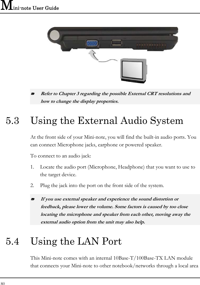 Mini-note User Guide 80    Refer to Chapter 3 regarding the possible External CRT resolutions and how to change the display properties. 5.3  Using the External Audio System At the front side of your Mini-note, you will find the built-in audio ports. You can connect Microphone jacks, earphone or powered speaker. To connect to an audio jack: 1. Locate the audio port (Microphone, Headphone) that you want to use to the target device. 2. Plug the jack into the port on the front side of the system.  If you use external speaker and experience the sound distortion or feedback, please lower the volume. Some factors is caused by too close locating the microphone and speaker from each other, moving away the external audio option from the unit may also help. 5.4  Using the LAN Port This Mini-note comes with an internal 10Base-T/100Base-TX LAN module that connects your Mini-note to other notebook/networks through a local area 