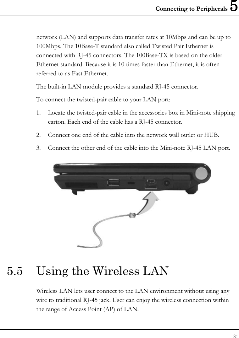 Connecting to Peripherals 5 81  network (LAN) and supports data transfer rates at 10Mbps and can be up to 100Mbps. The 10Base-T standard also called Twisted Pair Ethernet is connected with RJ-45 connectors. The 100Base-TX is based on the older Ethernet standard. Because it is 10 times faster than Ethernet, it is often referred to as Fast Ethernet. The built-in LAN module provides a standard RJ-45 connector.  To connect the twisted-pair cable to your LAN port: 1. Locate the twisted-pair cable in the accessories box in Mini-note shipping carton. Each end of the cable has a RJ-45 connector. 2. Connect one end of the cable into the network wall outlet or HUB. 3. Connect the other end of the cable into the Mini-note RJ-45 LAN port.  5.5  Using the Wireless LAN Wireless LAN lets user connect to the LAN environment without using any wire to traditional RJ-45 jack. User can enjoy the wireless connection within the range of Access Point (AP) of LAN.  