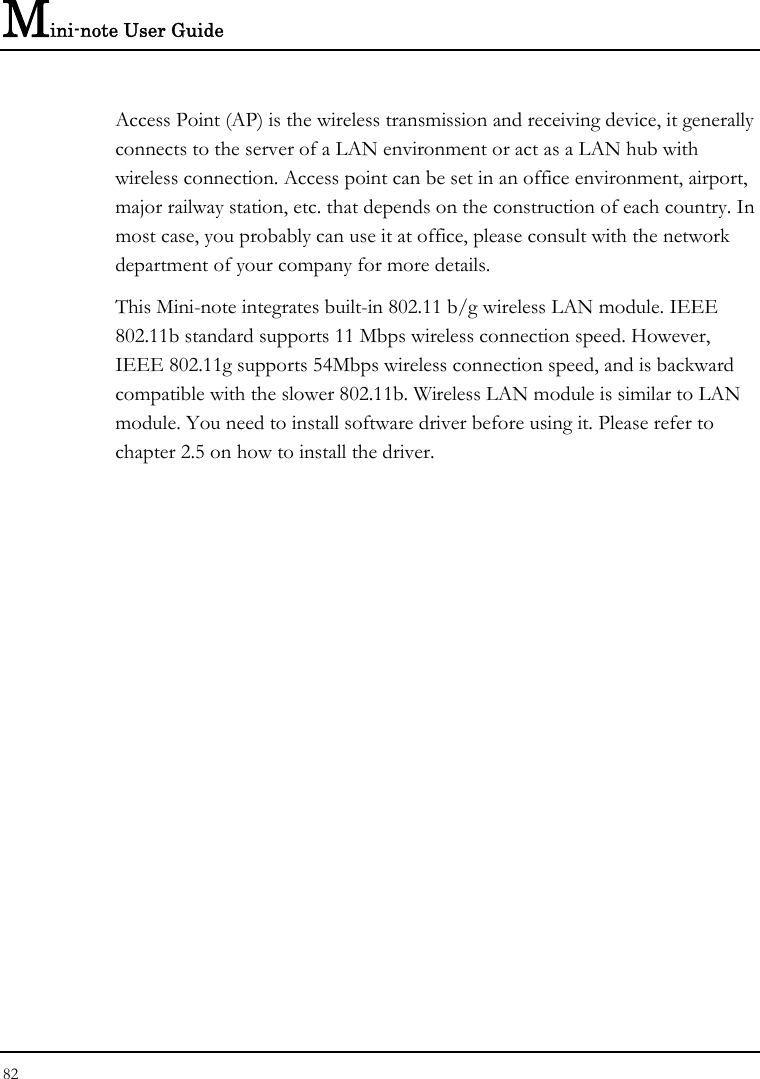 Mini-note User Guide 82  Access Point (AP) is the wireless transmission and receiving device, it generally connects to the server of a LAN environment or act as a LAN hub with wireless connection. Access point can be set in an office environment, airport, major railway station, etc. that depends on the construction of each country. In most case, you probably can use it at office, please consult with the network department of your company for more details.  This Mini-note integrates built-in 802.11 b/g wireless LAN module. IEEE 802.11b standard supports 11 Mbps wireless connection speed. However, IEEE 802.11g supports 54Mbps wireless connection speed, and is backward compatible with the slower 802.11b. Wireless LAN module is similar to LAN module. You need to install software driver before using it. Please refer to chapter 2.5 on how to install the driver. 