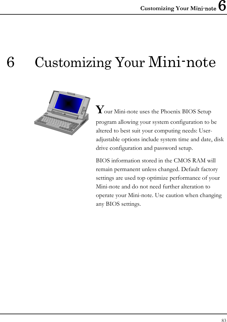 Customizing Your Mini-note 6 83  6  Customizing Your Mini-note   Your Mini-note uses the Phoenix BIOS Setup program allowing your system configuration to be altered to best suit your computing needs: User-adjustable options include system time and date, disk drive configuration and password setup. BIOS information stored in the CMOS RAM will remain permanent unless changed. Default factory settings are used top optimize performance of your Mini-note and do not need further alteration to operate your Mini-note. Use caution when changing any BIOS settings.              