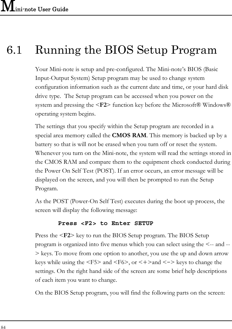 Mini-note User Guide 84  6.1  Running the BIOS Setup Program Your Mini-note is setup and pre-configured. The Mini-note’s BIOS (Basic Input-Output System) Setup program may be used to change system configuration information such as the current date and time, or your hard disk drive type.  The Setup program can be accessed when you power on the system and pressing the &lt;F2&gt; function key before the Microsoft® Windows® operating system begins. The settings that you specify within the Setup program are recorded in a special area memory called the CMOS RAM. This memory is backed up by a battery so that is will not be erased when you turn off or reset the system. Whenever you turn on the Mini-note, the system will read the settings stored in the CMOS RAM and compare them to the equipment check conducted during the Power On Self Test (POST). If an error occurs, an error message will be displayed on the screen, and you will then be prompted to run the Setup Program. As the POST (Power-On Self Test) executes during the boot up process, the screen will display the following message: Press &lt;F2&gt; to Enter SETUP Press the &lt;F2&gt; key to run the BIOS Setup program. The BIOS Setup program is organized into five menus which you can select using the &lt;-- and --&gt; keys. To move from one option to another, you use the up and down arrow keys while using the &lt;F5&gt; and &lt;F6&gt;, or &lt;+&gt;and &lt;-&gt; keys to change the settings. On the right hand side of the screen are some brief help descriptions of each item you want to change. On the BIOS Setup program, you will find the following parts on the screen: 