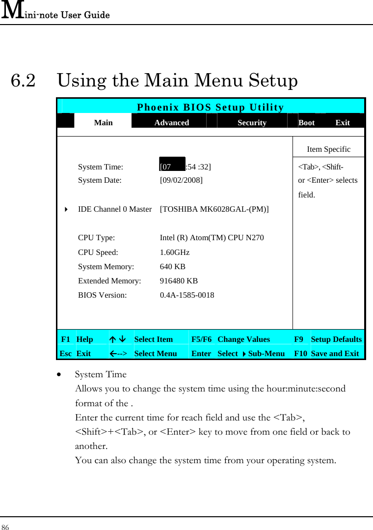 Mini-note User Guide 86  6.2  Using the Main Menu Setup Phoenix BIOS Setup Utility  Main  Advanced  Security  Boot Exit     Item Specific  System Time: [07 :54 :32] &lt;Tab&gt;, &lt;Shift- System Date:  [09/02/2008]   or &lt;Enter&gt; selects      field.   4IDE Channel 0 Master [TOSHIBA MK6028GAL-(PM)]         CPU Type:  Intel (R) Atom(TM) CPU N270     CPU Speed:  1.60GHz     System Memory:  640 KB    Extended Memory:  916480 KB    BIOS Version:  0.4A-1585-0018             F1 Help  Ç È Select Item  F5/F6 Change Values  F9 Setup Defaults Esc Exit  Å--&gt;  Select Menu  Enter Select Sub-Menu F10 Save and Exit • System Time  Allows you to change the system time using the hour:minute:second format of the . Enter the current time for reach field and use the &lt;Tab&gt;, &lt;Shift&gt;+&lt;Tab&gt;, or &lt;Enter&gt; key to move from one field or back to another. You can also change the system time from your operating system. 