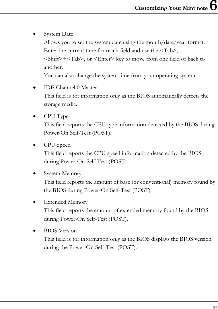 Customizing Your Mini-note 6 87  • System Date Allows you to set the system date using the month/date/year format.  Enter the current time for reach field and use the &lt;Tab&gt;, &lt;Shift&gt;+&lt;Tab&gt;, or &lt;Enter&gt; key to move from one field or back to another. You can also change the system time from your operating system. • IDE Channel 0 Master  This field is for information only as the BIOS automatically detects the storage media. • CPU Type This field reports the CPU type information detected by the BIOS during Power-On Self-Test (POST). • CPU Speed This field reports the CPU speed information detected by the BIOS during Power-On Self-Test (POST). • System Memory This field reports the amount of base (or conventional) memory found by the BIOS during Power-On Self-Test (POST). • Extended Memory This field reports the amount of extended memory found by the BIOS during Power-On Self-Test (POST). • BIOS Version This field is for information only as the BIOS displays the BIOS version during the Power-On Self-Test (POST). 