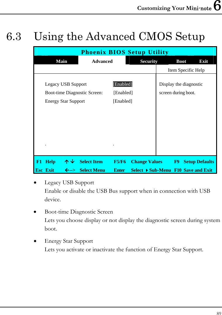 Customizing Your Mini-note 6 89  6.3  Using the Advanced CMOS Setup Phoenix BIOS Setup Utility  Main  Advanced  Security  Boot  Exit   Item Specific Help   Legacy USB Support  [Enabled]  Display the diagnostic    Boot-time Diagnostic Screen:  [Enabled]  screen during boot.   Energy Star Support  [Enabled]                      . .      F1  Help  Ç È Select Item  F5/F6  Change Values  F9  Setup Defaults Esc  Exit  Å--&gt; Select Menu  Enter  Select Sub-Menu F10 Save and Exit • Legacy USB Support Enable or disable the USB Bus support when in connection with USB device. • Boot-time Diagnostic Screen Lets you choose display or not display the diagnostic screen during system boot.  • Energy Star Support  Lets you activate or inactivate the function of Energy Star Support. 