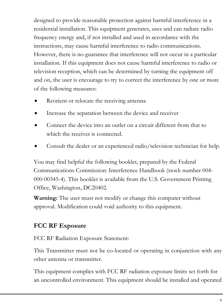 Notebouide 9  designed to provide reasonable protection against harmful interference in a residential installation. This equipment generates, uses and can radiate radio frequency energy and, if not installed and used in accordance with the instructions, may cause harmful interference to radio communications. However, there is no guarantee that interference will not occur in a particular installation. If this equipment does not cause harmful interference to radio or television reception, which can be determined by turning the equipment off and on, the user is encourage to try to correct the interference by one or more of the following measures: • Reorient or relocate the receiving antenna • Increase the separation between the device and receiver • Connect the device into an outlet on a circuit different from that to which the receiver is connected. • Consult the dealer or an experienced radio/television technician for help. You may find helpful the following booklet, prepared by the Federal Communications Commission: Interference Handbook (stock number 004-000-00345-4). This booklet is available from the U.S. Government Printing Office, Washington, DC20402. Warning: The user must not modify or change this computer without approval. Modification could void authority to this equipment. FCC RF Exposure FCC RF Radiation Exposure Statement: This Transmitter must not be co-located or operating in conjunction with any other antenna or transmitter. This equipment complies with FCC RF radiation exposure limits set forth for an uncontrolled environment. This equipment should be installed and operated 