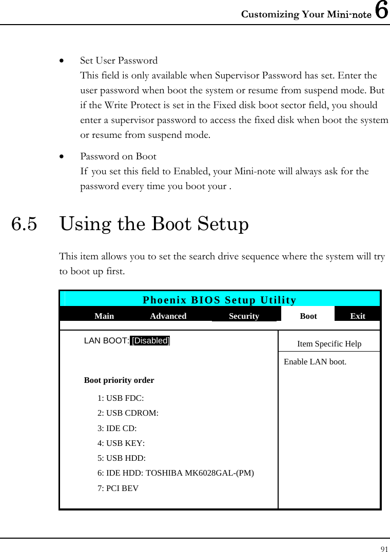 Customizing Your Mini-note 6 91  • Set User Password This field is only available when Supervisor Password has set. Enter the user password when boot the system or resume from suspend mode. But if the Write Protect is set in the Fixed disk boot sector field, you should enter a supervisor password to access the fixed disk when boot the system or resume from suspend mode. • Password on Boot If you set this field to Enabled, your Mini-note will always ask for the password every time you boot your . 6.5  Using the Boot Setup This item allows you to set the search drive sequence where the system will try to boot up first.   Phoenix BIOS Setup Utility  Main  Advanced  Security  Boot  Exit  LAN BOOT: [Disabled] Item Specific Help   Enable LAN boot.  Boot priority order     1: USB FDC:     2: USB CDROM:     3: IDE CD:     4: USB KEY:     5: USB HDD:      6: IDE HDD: TOSHIBA MK6028GAL-(PM)     7: PCI BEV       