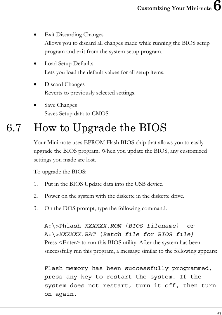 Customizing Your Mini-note 6 93  • Exit Discarding Changes Allows you to discard all changes made while running the BIOS setup program and exit from the system setup program. • Load Setup Defaults Lets you load the default values for all setup items. • Discard Changes Reverts to previously selected settings. • Save Changes Saves Setup data to CMOS. 6.7  How to Upgrade the BIOS Your Mini-note uses EPROM Flash BIOS chip that allows you to easily upgrade the BIOS program. When you update the BIOS, any customized settings you made are lost. To upgrade the BIOS: 1. Put in the BIOS Update data into the USB device. 2. Power on the system with the diskette in the diskette drive. 3. On the DOS prompt, type the following command.  A:\&gt;Phlash XXXXXX.ROM (BIOS filename)  or A:\&gt;XXXXXX.BAT (Batch file for BIOS file) Press &lt;Enter&gt; to run this BIOS utility. After the system has been successfully run this program, a message similar to the following appears:  Flash memory has been successfully programmed, press any key to restart the system. If the system does not restart, turn it off, then turn on again. 