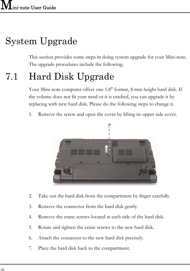 Mini-note User Guide 96  System Upgrade This section provides some steps in doing system upgrade for your Mini-note. The upgrade procedures include the following: 7.1  Hard Disk Upgrade Your Mini-note computer offers one 1.8&quot; format, 8 mm height hard disk. If the volume does not fit your need or it is crashed, you can upgrade it by replacing with new hard disk. Please do the following steps to change it. 1. Remove the screw and open the cover by lifting its upper side cover.  2. Take out the hard disk from the compartment by finger carefully 3. Remove the connector from the hard disk gently. 4. Remove the crane screws located at each side of the hard disk. 5. Rotate and tighten the crane screws to the new hard disk. 6. Attach the connector to the new hard disk precisely. 7. Place the hard disk back to the compartment. 