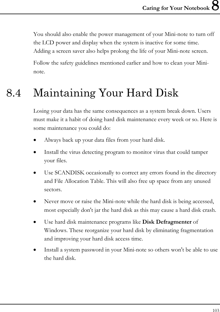 Caring for Your Notebook 8 103  You should also enable the power management of your Mini-note to turn off the LCD power and display when the system is inactive for some time.  Adding a screen saver also helps prolong the life of your Mini-note screen. Follow the safety guidelines mentioned earlier and how to clean your Mini-note. 8.4  Maintaining Your Hard Disk Losing your data has the same consequences as a system break down. Users must make it a habit of doing hard disk maintenance every week or so. Here is some maintenance you could do: • Always back up your data files from your hard disk. • Install the virus detecting program to monitor virus that could tamper your files. • Use SCANDISK occasionally to correct any errors found in the directory and File Allocation Table. This will also free up space from any unused sectors. • Never move or raise the Mini-note while the hard disk is being accessed, most especially don&apos;t jar the hard disk as this may cause a hard disk crash. • Use hard disk maintenance programs like Disk Defragmenter of Windows. These reorganize your hard disk by eliminating fragmentation and improving your hard disk access time. • Install a system password in your Mini-note so others won&apos;t be able to use the hard disk. 