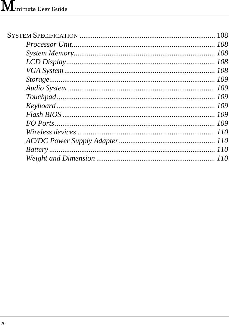 Mini-note User Guide 20  SYSTEM SPECIFICATION ........................................................................ 108 Processor Unit............................................................................ 108 System Memory........................................................................... 108 LCD Display............................................................................... 108 VGA System................................................................................ 108 Storage........................................................................................ 109 Audio System .............................................................................. 109 Touchpad.................................................................................... 109 Keyboard .................................................................................... 109 Flash BIOS ................................................................................. 109 I/O Ports..................................................................................... 109 Wireless devices ......................................................................... 110 AC/DC Power Supply Adapter................................................... 110 Battery ........................................................................................ 110 Weight and Dimension ............................................................... 110  