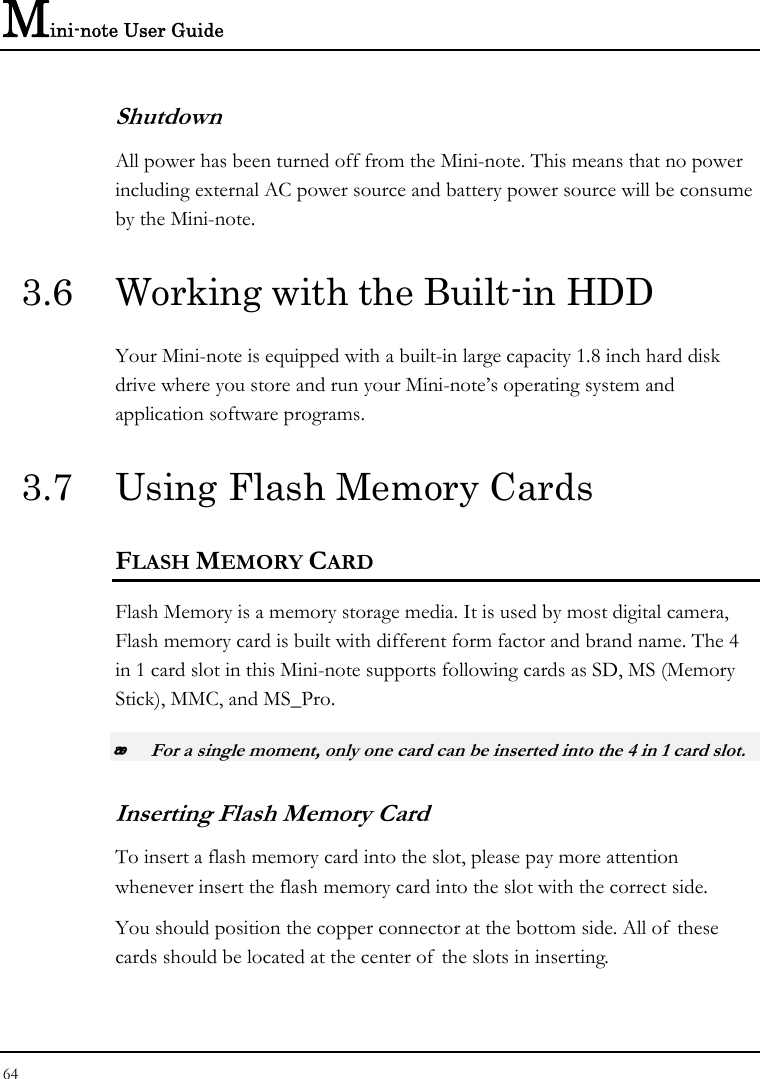 Mini-note User Guide 64  Shutdown All power has been turned off from the Mini-note. This means that no power including external AC power source and battery power source will be consume by the Mini-note. 3.6  Working with the Built-in HDD Your Mini-note is equipped with a built-in large capacity 1.8 inch hard disk drive where you store and run your Mini-note’s operating system and application software programs. 3.7  Using Flash Memory Cards FLASH MEMORY CARD Flash Memory is a memory storage media. It is used by most digital camera, Flash memory card is built with different form factor and brand name. The 4 in 1 card slot in this Mini-note supports following cards as SD, MS (Memory Stick), MMC, and MS_Pro.  For a single moment, only one card can be inserted into the 4 in 1 card slot.  Inserting Flash Memory Card To insert a flash memory card into the slot, please pay more attention whenever insert the flash memory card into the slot with the correct side. You should position the copper connector at the bottom side. All of these cards should be located at the center of the slots in inserting. 