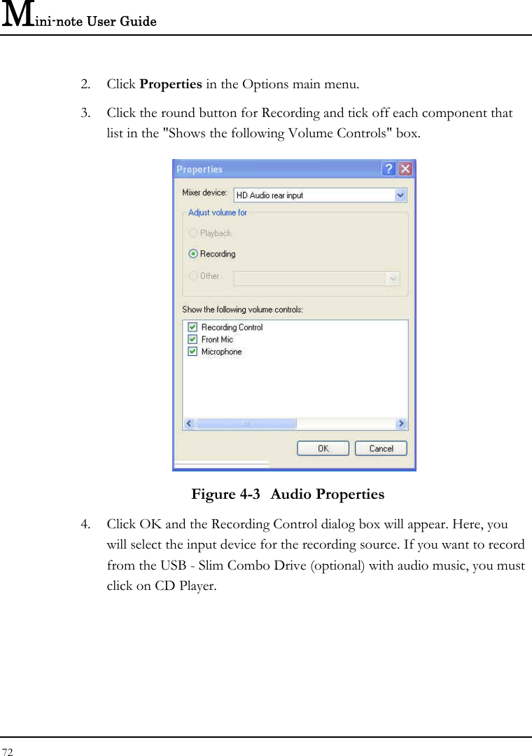 Mini-note User Guide 72  2. Click Properties in the Options main menu. 3. Click the round button for Recording and tick off each component that list in the &quot;Shows the following Volume Controls&quot; box.   Figure 4-3  Audio Properties 4. Click OK and the Recording Control dialog box will appear. Here, you will select the input device for the recording source. If you want to record from the USB - Slim Combo Drive (optional) with audio music, you must click on CD Player.   