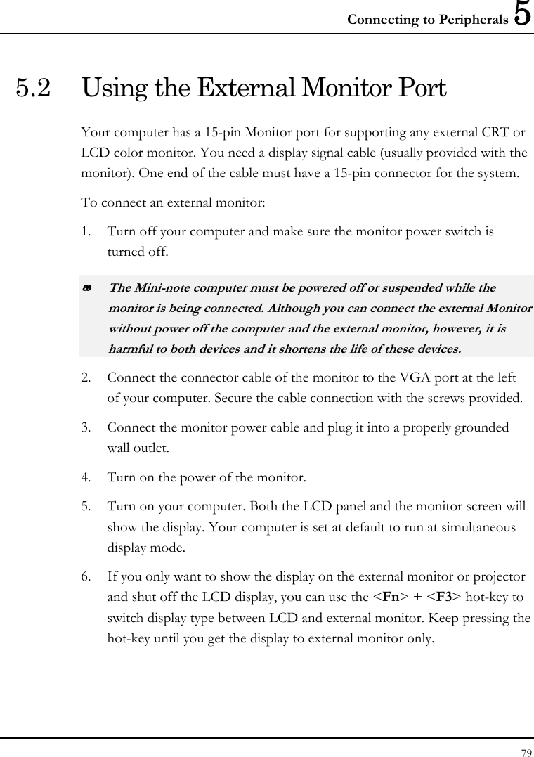 Connecting to Peripherals 5 79  5.2  Using the External Monitor Port Your computer has a 15-pin Monitor port for supporting any external CRT or LCD color monitor. You need a display signal cable (usually provided with the monitor). One end of the cable must have a 15-pin connector for the system. To connect an external monitor: 1. Turn off your computer and make sure the monitor power switch is turned off.  The Mini-note computer must be powered off or suspended while the monitor is being connected. Although you can connect the external Monitor without power off the computer and the external monitor, however, it is harmful to both devices and it shortens the life of these devices. 2. Connect the connector cable of the monitor to the VGA port at the left of your computer. Secure the cable connection with the screws provided. 3. Connect the monitor power cable and plug it into a properly grounded wall outlet. 4. Turn on the power of the monitor. 5. Turn on your computer. Both the LCD panel and the monitor screen will show the display. Your computer is set at default to run at simultaneous display mode. 6. If you only want to show the display on the external monitor or projector and shut off the LCD display, you can use the &lt;Fn&gt; + &lt;F3&gt; hot-key to switch display type between LCD and external monitor. Keep pressing the hot-key until you get the display to external monitor only. 
