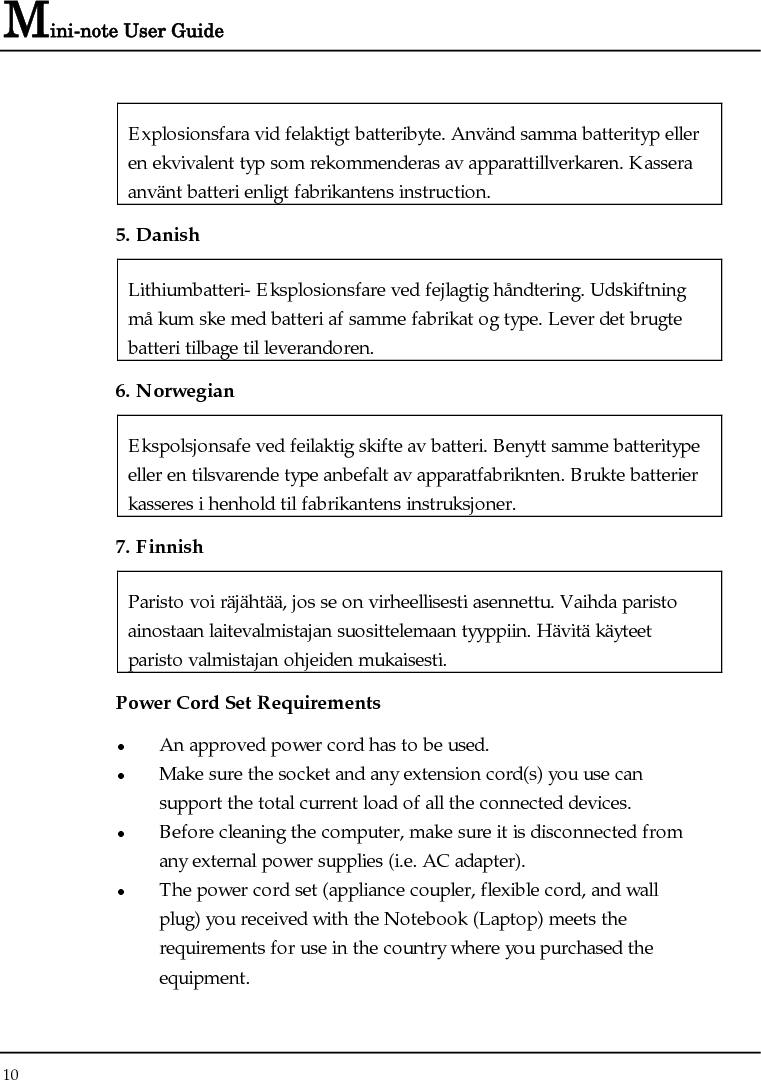 Mini-note User Guide 10  Explosionsfara vid felaktigt batteribyte. Använd samma batterityp eller en ekvivalent typ som rekommenderas av apparattillverkaren. Kassera använt batteri enligt fabrikantens instruction. 5. Danish Lithiumbatteri- Eksplosionsfare ved fejlagtig håndtering. Udskiftning må kum ske med batteri af samme fabrikat og type. Lever det brugte batteri tilbage til leverandoren. 6. Norwegian Ekspolsjonsafe ved feilaktig skifte av batteri. Benytt samme batteritype eller en tilsvarende type anbefalt av apparatfabriknten. Brukte batterier kasseres i henhold til fabrikantens instruksjoner. 7. Finnish Paristo voi räjähtää, jos se on virheellisesti asennettu. Vaihda paristo ainostaan laitevalmistajan suosittelemaan tyyppiin. Hävitä käyteet paristo valmistajan ohjeiden mukaisesti. Power Cord Set Requirements z An approved power cord has to be used. z Make sure the socket and any extension cord(s) you use can   support the total current load of all the connected devices. z Before cleaning the computer, make sure it is disconnected from any external power supplies (i.e. AC adapter). z The power cord set (appliance coupler, flexible cord, and wall plug) you received with the Notebook (Laptop) meets the requirements for use in the country where you purchased the equipment. 