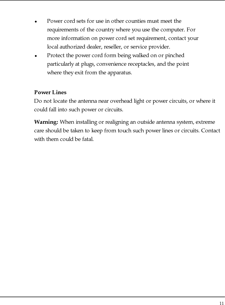 Notebouide 11  z Power cord sets for use in other counties must meet the requirements of the country where you use the computer. For more information on power cord set requirement, contact your local authorized dealer, reseller, or service provider. z Protect the power cord form being walked on or pinched particularly at plugs, convenience receptacles, and the point where they exit from the apparatus. Power Lines Do not locate the antenna near overhead light or power circuits, or where it could fall into such power or circuits.  Warning: When installing or realigning an outside antenna system, extreme care should be taken to keep from touch such power lines or circuits. Contact with them could be fatal. 