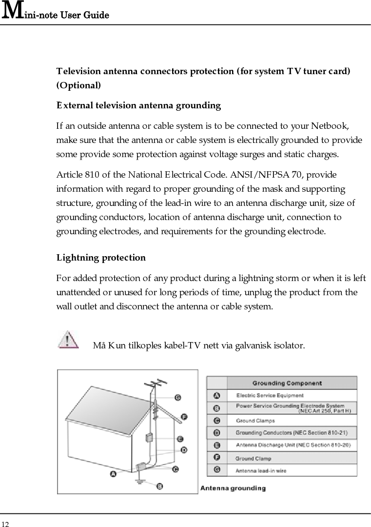 Mini-note User Guide 12  Television antenna connectors protection (for system TV tuner card) (Optional) External television antenna grounding If an outside antenna or cable system is to be connected to your Netbook, make sure that the antenna or cable system is electrically grounded to provide some provide some protection against voltage surges and static charges.  Article 810 of the National Electrical Code. ANSI/NFPSA 70, provide information with regard to proper grounding of the mask and supporting structure, grounding of the lead-in wire to an antenna discharge unit, size of grounding conductors, location of antenna discharge unit, connection to grounding electrodes, and requirements for the grounding electrode.  Lightning protection For added protection of any product during a lightning storm or when it is left unattended or unused for long periods of time, unplug the product from the wall outlet and disconnect the antenna or cable system.  Må Kun tilkoples kabel-TV nett via galvanisk isolator.  