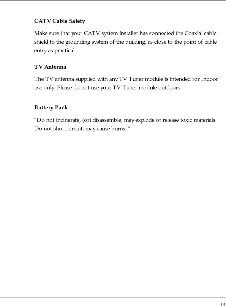 Notebouide 13  CATV Cable Safety Make sure that your CATV system installer has connected the Coaxial cable shield to the grounding system of the building, as close to the point of cable entry as practical. TV Antenna The TV antenna supplied with any TV Tuner module is intended for Indoor use only. Please do not use your TV Tuner module outdoors. Battery Pack &quot;Do not incinerate, (or) disassemble; may explode or release toxic materials. Do not short circuit; may cause burns. &quot; 