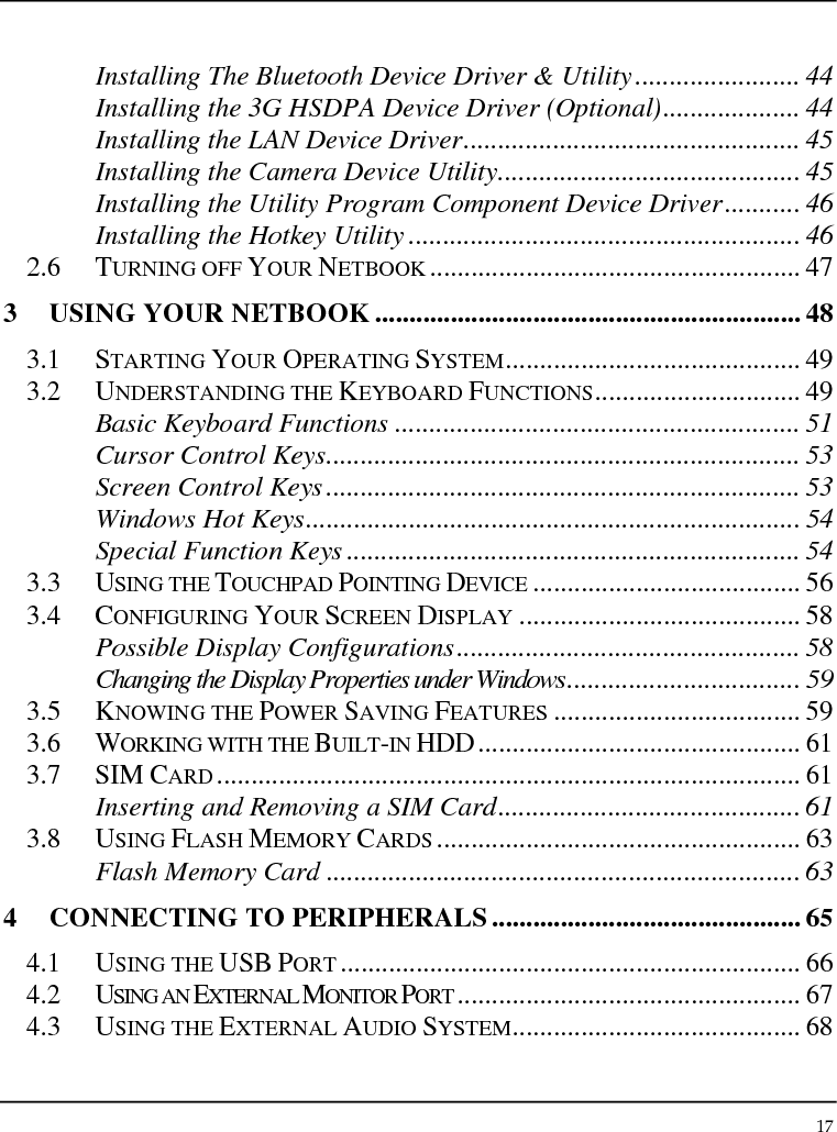 Notebouide 17  Installing The Bluetooth Device Driver &amp; Utility........................ 44 Installing the 3G HSDPA Device Driver (Optional).................... 44 Installing the LAN Device Driver................................................. 45 Installing the Camera Device Utility............................................ 45 Installing the Utility Program Component Device Driver........... 46 Installing the Hotkey Utility ......................................................... 46 2.6 TURNING OFF YOUR NETBOOK ...................................................... 47 3 USING YOUR NETBOOK .............................................................. 48 3.1 STARTING YOUR OPERATING SYSTEM........................................... 49 3.2 UNDERSTANDING THE KEYBOARD FUNCTIONS.............................. 49 Basic Keyboard Functions ........................................................... 51 Cursor Control Keys..................................................................... 53 Screen Control Keys..................................................................... 53 Windows Hot Keys........................................................................ 54 Special Function Keys .................................................................. 54 3.3 USING THE TOUCHPAD POINTING DEVICE ....................................... 56 3.4 CONFIGURING YOUR SCREEN DISPLAY ......................................... 58 Possible Display Configurations.................................................. 58 Changing the Display Properties under Windows.................................. 59 3.5 KNOWING THE POWER SAVING FEATURES .................................... 59 3.6 WORKING WITH THE BUILT-IN HDD............................................... 61 3.7 SIM CARD..................................................................................... 61 Inserting and Removing a SIM Card............................................ 61 3.8 USING FLASH MEMORY CARDS ..................................................... 63 Flash Memory Card ..................................................................... 63 4 CONNECTING TO PERIPHERALS............................................. 65 4.1 USING THE USB PORT ................................................................... 66 4.2 USING AN EXTERNAL MONITOR PORT .................................................. 67 4.3 USING THE EXTERNAL AUDIO SYSTEM.......................................... 68 