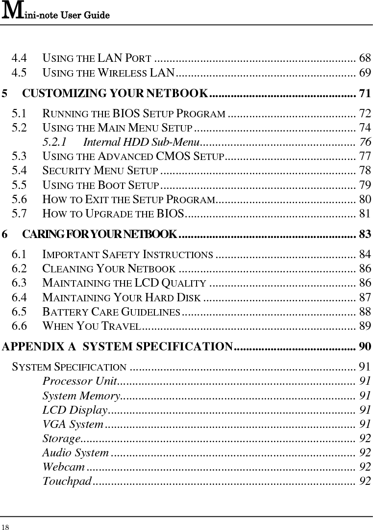 Mini-note User Guide 18  4.4 USING THE LAN PORT .................................................................. 68 4.5 USING THE WIRELESS LAN........................................................... 69 5 CUSTOMIZING YOUR NETBOOK................................................ 71 5.1 RUNNING THE BIOS SETUP PROGRAM .......................................... 72 5.2 USING THE MAIN MENU SETUP ..................................................... 74 5.2.1 Internal HDD Sub-Menu................................................... 76 5.3 USING THE ADVANCED CMOS SETUP........................................... 77 5.4 SECURITY MENU SETUP ................................................................ 78 5.5 USING THE BOOT SETUP................................................................ 79 5.6 HOW TO EXIT THE SETUP PROGRAM.............................................. 80 5.7 HOW TO UPGRADE THE BIOS........................................................ 81 6 CARING FOR YOUR NETBOOK .......................................................... 83 6.1 IMPORTANT SAFETY INSTRUCTIONS .............................................. 84 6.2 CLEANING YOUR NETBOOK .......................................................... 86 6.3 MAINTAINING THE LCD QUALITY ................................................ 86 6.4 MAINTAINING YOUR HARD DISK .................................................. 87 6.5 BATTERY CARE GUIDELINES......................................................... 88 6.6 WHEN YOU TRAVEL...................................................................... 89 APPENDIX A  SYSTEM SPECIFICATION........................................ 90 SYSTEM SPECIFICATION .......................................................................... 91 Processor Unit.............................................................................. 91 System Memory............................................................................. 91 LCD Display................................................................................. 91 VGA System.................................................................................. 91 Storage.......................................................................................... 92 Audio System ................................................................................ 92 Webcam ........................................................................................ 92 Touchpad...................................................................................... 92 