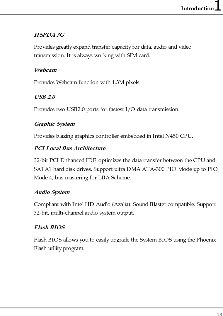 Introduction1 23  HSPDA 3G Provides greatly expand transfer capacity for data, audio and video transmission. It is always working with SIM card. Webcam Provides Webcam function with 1.3M pixels. USB 2.0  Provides two USB2.0 ports for fastest I/O data transmission. Graphic System Provides blazing graphics controller embedded in Intel N450 CPU. PCI Local Bus Architecture 32-bit PCI Enhanced IDE optimizes the data transfer between the CPU and SATA1 hard disk drives. Support ultra DMA ATA-300 PIO Mode up to PIO Mode 4, bus mastering for LBA Scheme.  Audio System Compliant with Intel HD Audio (Azalia). Sound Blaster compatible. Support 32-bit, multi-channel audio system output. Flash BIOS Flash BIOS allows you to easily upgrade the System BIOS using the Phoenix Flash utility program.  