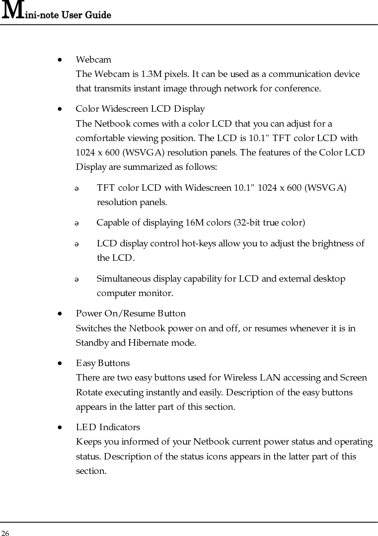 Mini-note User Guide 26  • Webcam The Webcam is 1.3M pixels. It can be used as a communication device that transmits instant image through network for conference. • Color Widescreen LCD Display The Netbook comes with a color LCD that you can adjust for a comfortable viewing position. The LCD is 10.1&quot; TFT color LCD with 1024 x 600 (WSVGA) resolution panels. The features of the Color LCD Display are summarized as follows:  TFT color LCD with Widescreen 10.1&quot; 1024 x 600 (WSVGA) resolution panels.    Capable of displaying 16M colors (32-bit true color)  LCD display control hot-keys allow you to adjust the brightness of the LCD.  Simultaneous display capability for LCD and external desktop computer monitor.  • Power On/Resume Button Switches the Netbook power on and off, or resumes whenever it is in Standby and Hibernate mode. • Easy Buttons  There are two easy buttons used for Wireless LAN accessing and Screen Rotate executing instantly and easily. Description of the easy buttons appears in the latter part of this section. • LED Indicators Keeps you informed of your Netbook current power status and operating status. Description of the status icons appears in the latter part of this section.  