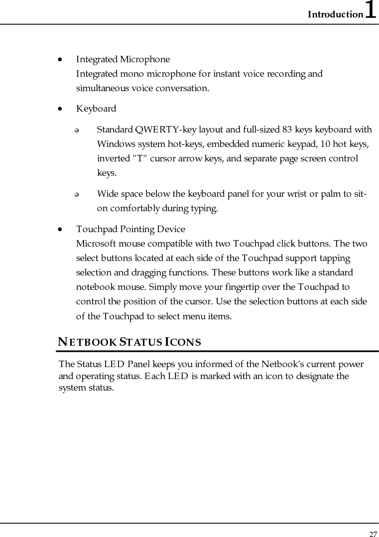 Introduction1 27  • Integrated Microphone Integrated mono microphone for instant voice recording and simultaneous voice conversation. • Keyboard  Standard QWERTY-key layout and full-sized 83 keys keyboard with Windows system hot-keys, embedded numeric keypad, 10 hot keys, inverted &quot;T&quot; cursor arrow keys, and separate page screen control keys.  Wide space below the keyboard panel for your wrist or palm to sit-on comfortably during typing. • Touchpad Pointing Device Microsoft mouse compatible with two Touchpad click buttons. The two select buttons located at each side of the Touchpad support tapping selection and dragging functions. These buttons work like a standard notebook mouse. Simply move your fingertip over the Touchpad to control the position of the cursor. Use the selection buttons at each side of the Touchpad to select menu items.  NETBOOK STATUS ICONS The Status LED Panel keeps you informed of the Netbook’s current power and operating status. Each LED is marked with an icon to designate the system status.  