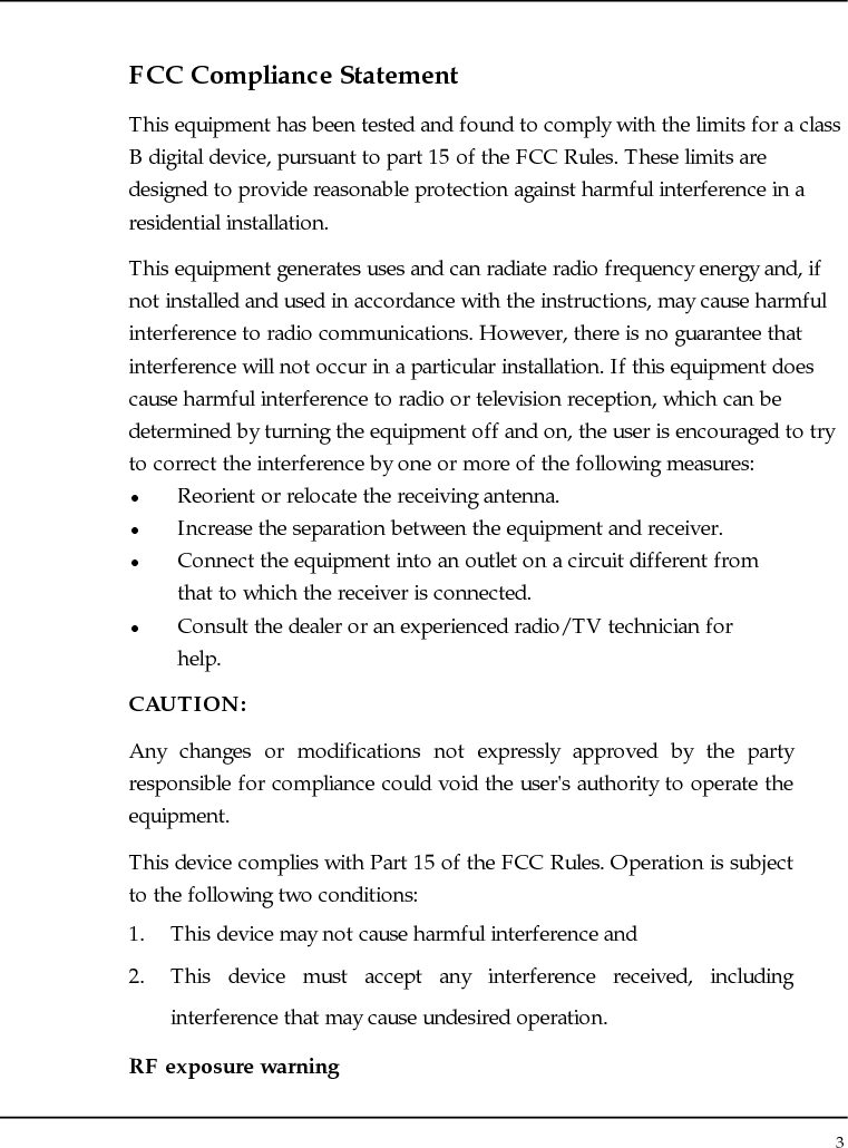 Notebouide 3  FCC Compliance Statement This equipment has been tested and found to comply with the limits for a class B digital device, pursuant to part 15 of the FCC Rules. These limits are designed to provide reasonable protection against harmful interference in a residential installation. This equipment generates uses and can radiate radio frequency energy and, if not installed and used in accordance with the instructions, may cause harmful interference to radio communications. However, there is no guarantee that interference will not occur in a particular installation. If this equipment does cause harmful interference to radio or television reception, which can be determined by turning the equipment off and on, the user is encouraged to try to correct the interference by one or more of the following measures: z Reorient or relocate the receiving antenna. z Increase the separation between the equipment and receiver. z Connect the equipment into an outlet on a circuit different from that to which the receiver is connected. z Consult the dealer or an experienced radio/TV technician for help. CAUTION: Any changes or modifications not expressly approved by the party responsible for compliance could void the user&apos;s authority to operate the equipment. This device complies with Part 15 of the FCC Rules. Operation is subject to the following two conditions: 1. This device may not cause harmful interference and 2. This device must accept any interference received, including interference that may cause undesired operation. RF exposure warning 