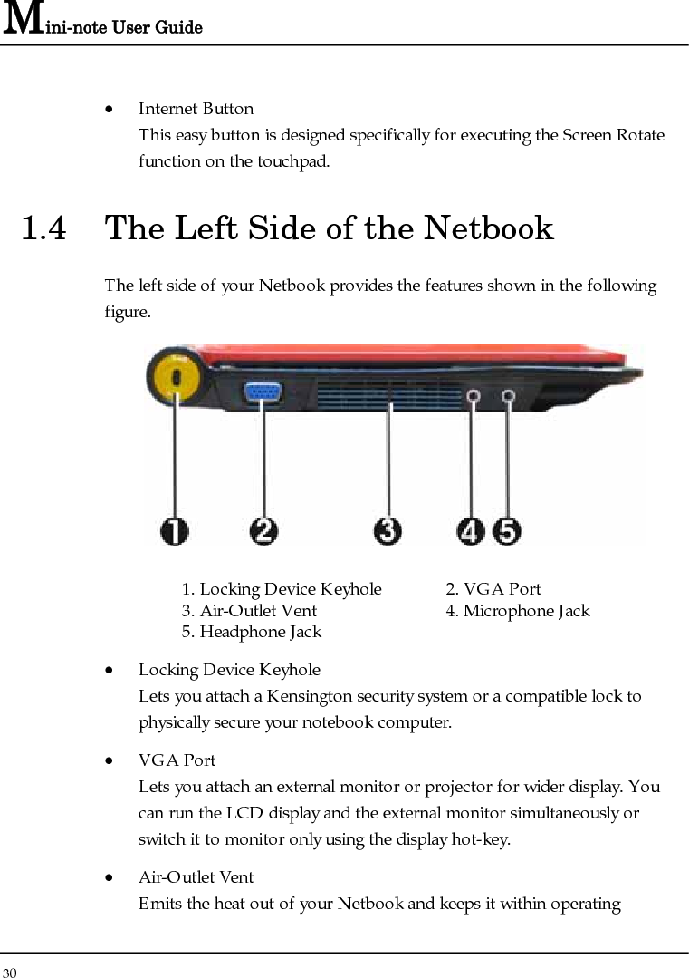 Mini-note User Guide 30  • Internet Button This easy button is designed specifically for executing the Screen Rotate function on the touchpad. 1.4  The Left Side of the Netbook The left side of your Netbook provides the features shown in the following figure.   1. Locking Device Keyhole  2. VGA Port 3. Air-Outlet Vent   4. Microphone Jack 5. Headphone Jack • Locking Device Keyhole  Lets you attach a Kensington security system or a compatible lock to physically secure your notebook computer. • VGA Port  Lets you attach an external monitor or projector for wider display. You can run the LCD display and the external monitor simultaneously or switch it to monitor only using the display hot-key. • Air-Outlet Vent Emits the heat out of your Netbook and keeps it within operating 