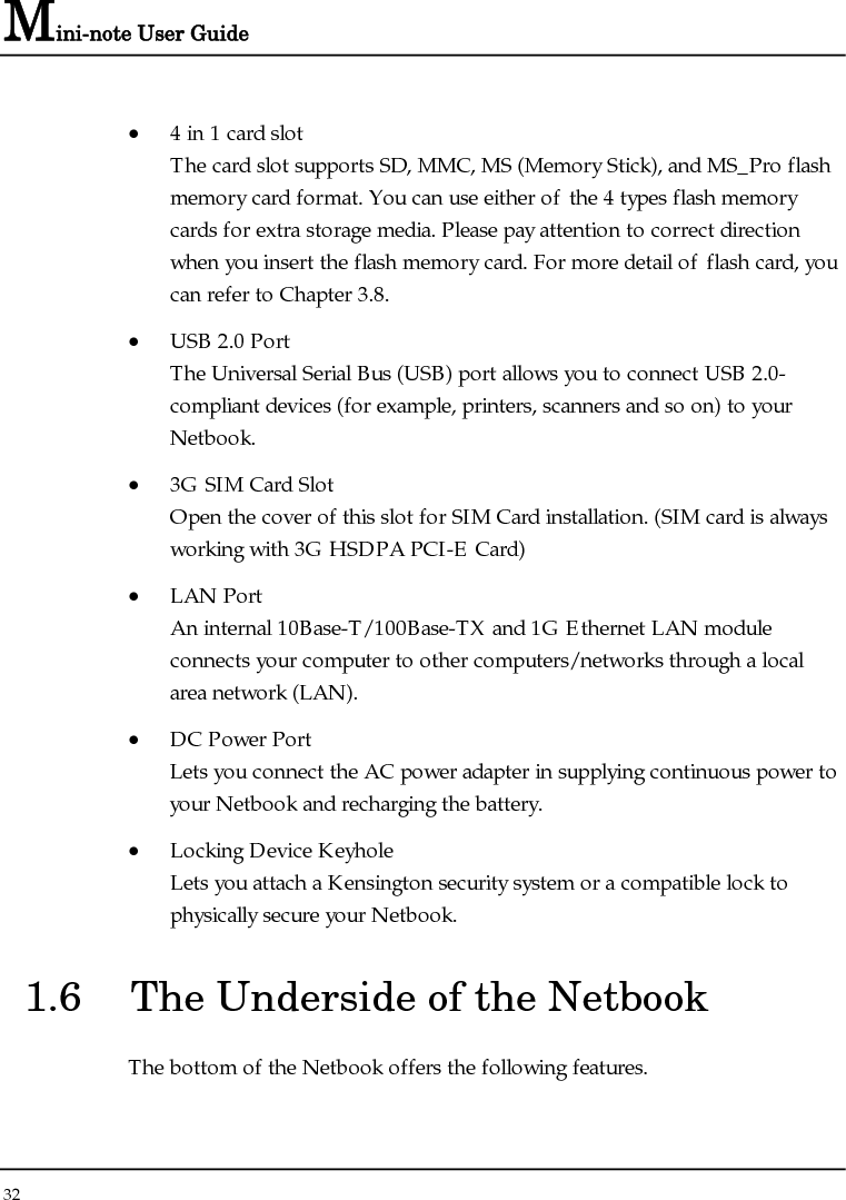 Mini-note User Guide 32  • 4 in 1 card slot The card slot supports SD, MMC, MS (Memory Stick), and MS_Pro flash memory card format. You can use either of the 4 types flash memory cards for extra storage media. Please pay attention to correct direction when you insert the flash memory card. For more detail of flash card, you can refer to Chapter 3.8.  • USB 2.0 Port  The Universal Serial Bus (USB) port allows you to connect USB 2.0-compliant devices (for example, printers, scanners and so on) to your Netbook. • 3G SIM Card Slot Open the cover of this slot for SIM Card installation. (SIM card is always working with 3G HSDPA PCI-E Card) • LAN Port An internal 10Base-T/100Base-TX and 1G Ethernet LAN module connects your computer to other computers/networks through a local area network (LAN). • DC Power Port Lets you connect the AC power adapter in supplying continuous power to your Netbook and recharging the battery. • Locking Device Keyhole  Lets you attach a Kensington security system or a compatible lock to physically secure your Netbook. 1.6  The Underside of the Netbook The bottom of the Netbook offers the following features. 