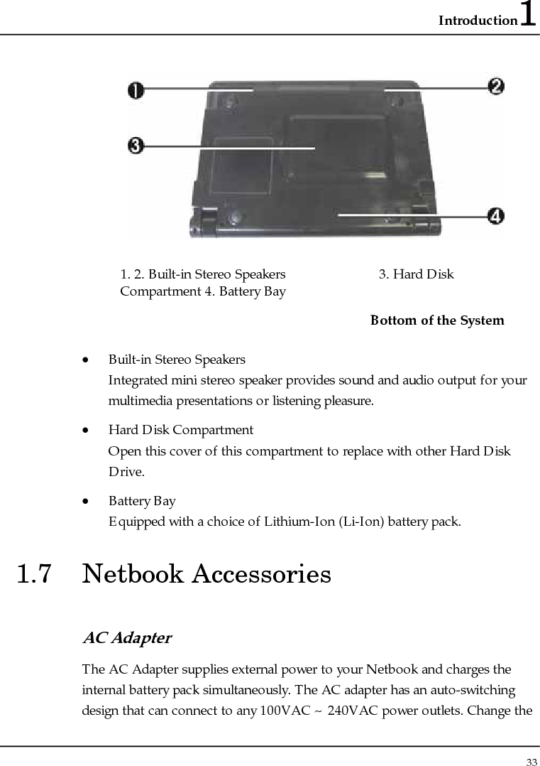 Introduction1 33   1. 2. Built-in Stereo Speakers  3. Hard Disk Compartment 4. Battery Bay   Bottom of the System • Built-in Stereo Speakers Integrated mini stereo speaker provides sound and audio output for your multimedia presentations or listening pleasure. • Hard Disk Compartment Open this cover of this compartment to replace with other Hard Disk Drive.  • Battery Bay Equipped with a choice of Lithium-Ion (Li-Ion) battery pack.  1.7 Netbook Accessories AC Adapter The AC Adapter supplies external power to your Netbook and charges the internal battery pack simultaneously. The AC adapter has an auto-switching design that can connect to any 100VAC ~ 240VAC power outlets. Change the 