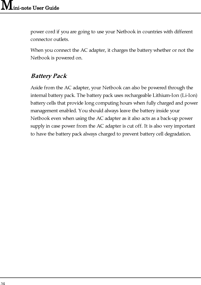 Mini-note User Guide 34  power cord if you are going to use your Netbook in countries with different connector outlets.  When you connect the AC adapter, it charges the battery whether or not the Netbook is powered on. Battery Pack  Aside from the AC adapter, your Netbook can also be powered through the internal battery pack. The battery pack uses rechargeable Lithium-Ion (Li-Ion) battery cells that provide long computing hours when fully charged and power management enabled. You should always leave the battery inside your Netbook even when using the AC adapter as it also acts as a back-up power supply in case power from the AC adapter is cut off. It is also very important to have the battery pack always charged to prevent battery cell degradation. 