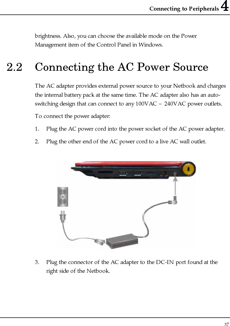 Connecting to Peripherals 4 37  brightness. Also, you can choose the available mode on the Power Management item of the Control Panel in Windows.  2.2  Connecting the AC Power Source The AC adapter provides external power source to your Netbook and charges the internal battery pack at the same time. The AC adapter also has an auto-switching design that can connect to any 100VAC ~ 240VAC power outlets. To connect the power adapter: 1. Plug the AC power cord into the power socket of the AC power adapter. 2. Plug the other end of the AC power cord to a live AC wall outlet.   3. Plug the connector of the AC adapter to the DC-IN port found at the right side of the Netbook. 