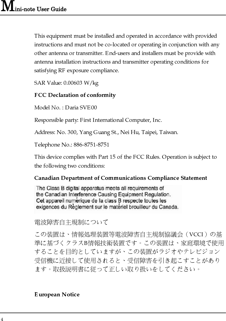 Mini-note User Guide 4  This equipment must be installed and operated in accordance with provided instructions and must not be co-located or operating in conjunction with any other antenna or transmitter. End-users and installers must be provide with antenna installation instructions and transmitter operating conditions for satisfying RF exposure compliance. SAR Value: 0.00603 W/kg FCC Declaration of conformity Model No. : Daria SVE00 Responsible party: First International Computer, Inc. Address: No. 300, Yang Guang St., Nei Hu, Taipei, Taiwan. Telephone No.: 886-8751-8751 This device complies with Part 15 of the FCC Rules. Operation is subject to the following two conditions: Canadian Department of Communications Compliance Statement  電波障害自主規制について この装置は、情報処理装置等電波障害自主規制協議会（VCCI）の基準に基づくクラスB情報技術装置です。この装置は、家庭環境で使用することを目的としていますが、この装置がラジオやテレビジョン受信機に近接して使用されると、受信障害を引き起こすことがあります。取扱説明書に従って正しい取り扱いをしてください。  European Notice 