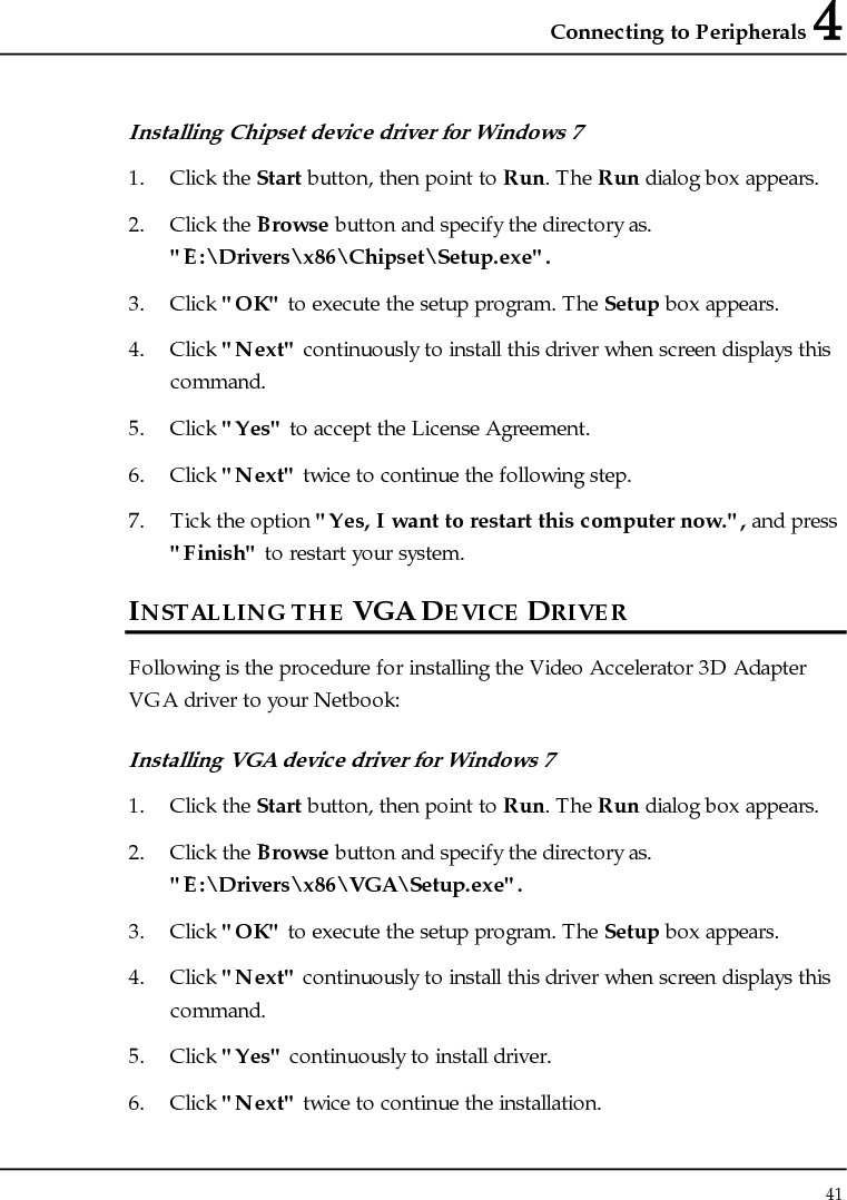 Connecting to Peripherals 4 41  Installing Chipset device driver for Windows 7 1. Click the Start button, then point to Run. The Run dialog box appears.  2. Click the Browse button and specify the directory as. &quot;E:\Drivers\x86\Chipset\Setup.exe&quot;. 3. Click &quot;OK&quot; to execute the setup program. The Setup box appears. 4. Click &quot;Next&quot; continuously to install this driver when screen displays this command. 5. Click &quot;Yes&quot; to accept the License Agreement. 6. Click &quot;Next&quot; twice to continue the following step. 7. Tick the option &quot;Yes, I want to restart this computer now.&quot;, and press &quot;Finish&quot; to restart your system. INSTALLING THE VGA DEVICE DRIVER Following is the procedure for installing the Video Accelerator 3D Adapter VGA driver to your Netbook: Installing VGA device driver for Windows 7 1. Click the Start button, then point to Run. The Run dialog box appears.  2. Click the Browse button and specify the directory as. &quot;E:\Drivers\x86\VGA\Setup.exe&quot;. 3. Click &quot;OK&quot; to execute the setup program. The Setup box appears. 4. Click &quot;Next&quot; continuously to install this driver when screen displays this command. 5. Click &quot;Yes&quot; continuously to install driver. 6. Click &quot;Next&quot; twice to continue the installation. 