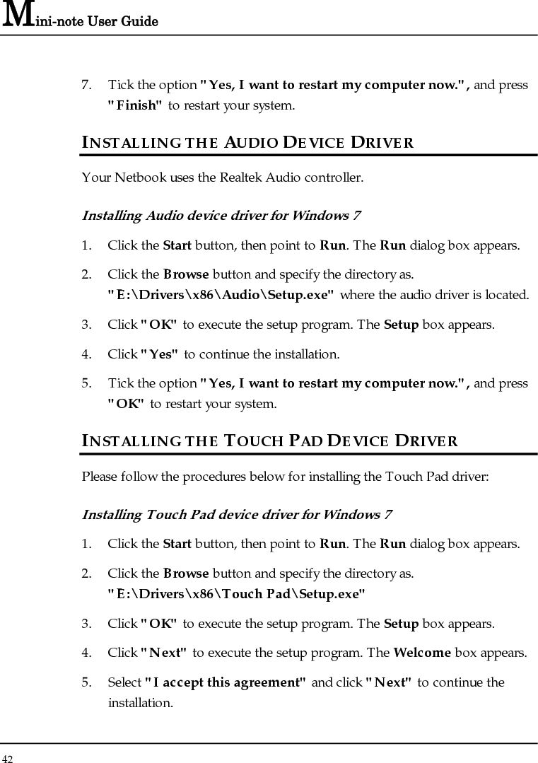 Mini-note User Guide 42  7. Tick the option &quot;Yes, I want to restart my computer now.&quot;, and press &quot;Finish&quot; to restart your system. INSTALLING THE AUDIO DEVICE DRIVER  Your Netbook uses the Realtek Audio controller. Installing Audio device driver for Windows 7 1. Click the Start button, then point to Run. The Run dialog box appears. 2. Click the Browse button and specify the directory as. &quot;E:\Drivers\x86\Audio\Setup.exe&quot; where the audio driver is located. 3. Click &quot;OK&quot; to execute the setup program. The Setup box appears. 4. Click &quot;Yes&quot; to continue the installation. 5. Tick the option &quot;Yes, I want to restart my computer now.&quot;, and press &quot;OK&quot; to restart your system. INSTALLING THE TOUCH PAD DEVICE DRIVER  Please follow the procedures below for installing the Touch Pad driver: Installing Touch Pad device driver for Windows 7 1. Click the Start button, then point to Run. The Run dialog box appears.  2. Click the Browse button and specify the directory as.  &quot;E:\Drivers\x86\Touch Pad\Setup.exe&quot; 3. Click &quot;OK&quot; to execute the setup program. The Setup box appears. 4. Click &quot;Next&quot; to execute the setup program. The Welcome box appears. 5. Select &quot;I accept this agreement&quot; and click &quot;Next&quot; to continue the installation. 