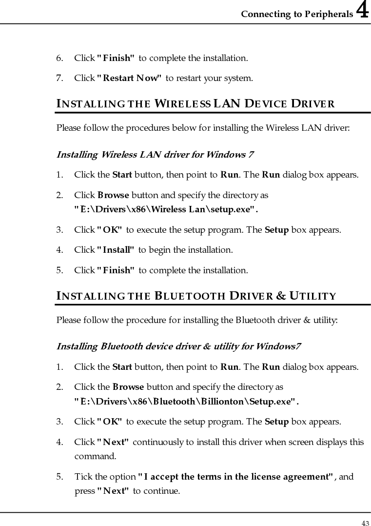 Connecting to Peripherals 4 43  6. Click &quot;Finish&quot; to complete the installation. 7. Click &quot;Restart Now&quot; to restart your system. INSTALLING THE WIRELESS LAN DEVICE DRIVER Please follow the procedures below for installing the Wireless LAN driver: Installing Wireless LAN driver for Windows 7  1. Click the Start button, then point to Run. The Run dialog box appears. 2. Click Browse button and specify the directory as &quot;E:\Drivers\x86\Wireless Lan\setup.exe&quot;. 3. Click &quot;OK&quot; to execute the setup program. The Setup box appears. 4. Click &quot;Install&quot; to begin the installation. 5. Click &quot;Finish&quot; to complete the installation. INSTALLING THE BLUETOOTH DRIVER &amp; UTILITY Please follow the procedure for installing the Bluetooth driver &amp; utility: Installing Bluetooth device driver &amp; utility for Windows7 1. Click the Start button, then point to Run. The Run dialog box appears. 2. Click the Browse button and specify the directory as  &quot;E:\Drivers\x86\Bluetooth\Billionton\Setup.exe&quot;. 3. Click &quot;OK&quot; to execute the setup program. The Setup box appears. 4. Click &quot;Next&quot; continuously to install this driver when screen displays this command. 5. Tick the option &quot;I accept the terms in the license agreement&quot;, and press &quot;Next&quot; to continue. 