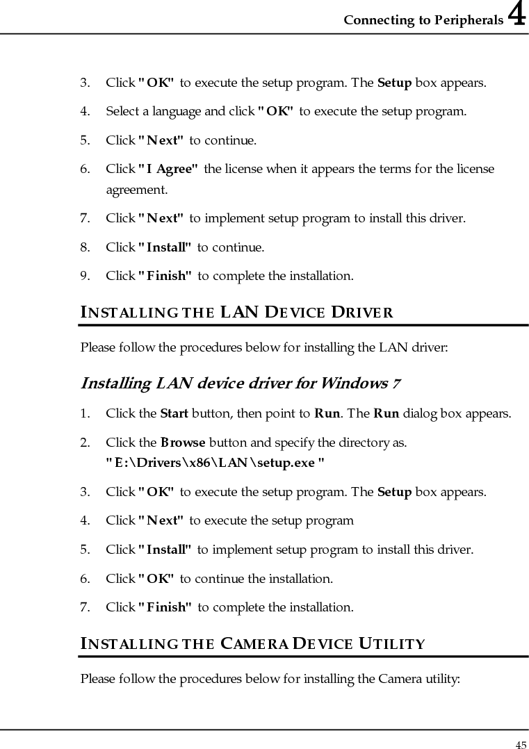 Connecting to Peripherals 4 45  3. Click &quot;OK&quot; to execute the setup program. The Setup box appears. 4. Select a language and click &quot;OK&quot; to execute the setup program. 5. Click &quot;Next&quot; to continue. 6. Click &quot;I Agree&quot; the license when it appears the terms for the license agreement. 7. Click &quot;Next&quot; to implement setup program to install this driver. 8. Click &quot;Install&quot; to continue. 9. Click &quot;Finish&quot; to complete the installation. INSTALLING THE LAN DEVICE DRIVER Please follow the procedures below for installing the LAN driver: Installing LAN device driver for Windows 7 1. Click the Start button, then point to Run. The Run dialog box appears. 2. Click the Browse button and specify the directory as.  &quot;E:\Drivers\x86\LAN\setup.exe &quot;  3. Click &quot;OK&quot; to execute the setup program. The Setup box appears. 4. Click &quot;Next&quot; to execute the setup program 5. Click &quot;Install&quot; to implement setup program to install this driver. 6. Click &quot;OK&quot; to continue the installation. 7. Click &quot;Finish&quot; to complete the installation. INSTALLING THE CAMERA DEVICE UTILITY  Please follow the procedures below for installing the Camera utility: 