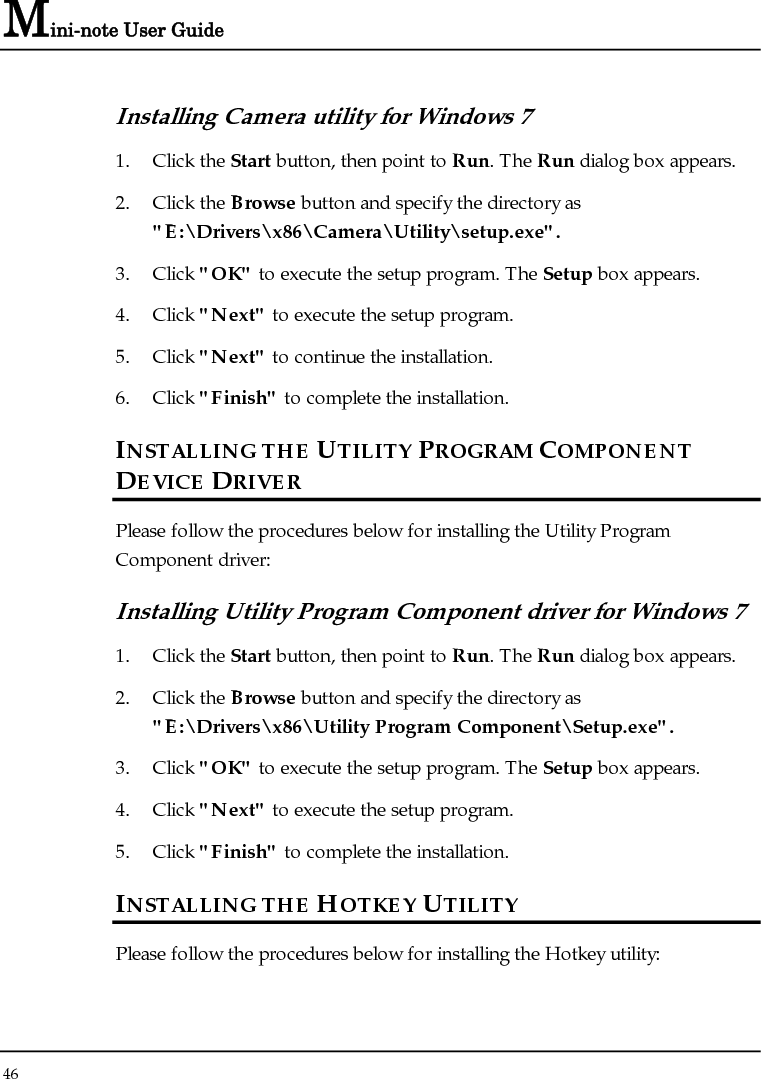 Mini-note User Guide 46  Installing Camera utility for Windows 7  1. Click the Start button, then point to Run. The Run dialog box appears. 2. Click the Browse button and specify the directory as &quot;E:\Drivers\x86\Camera\Utility\setup.exe&quot;. 3. Click &quot;OK&quot; to execute the setup program. The Setup box appears. 4. Click &quot;Next&quot; to execute the setup program. 5. Click &quot;Next&quot; to continue the installation. 6. Click &quot;Finish&quot; to complete the installation. INSTALLING THE UTILITY PROGRAM COMPONENT DEVICE DRIVER Please follow the procedures below for installing the Utility Program Component driver: Installing Utility Program Component driver for Windows 7  1. Click the Start button, then point to Run. The Run dialog box appears. 2. Click the Browse button and specify the directory as &quot;E:\Drivers\x86\Utility Program Component\Setup.exe&quot;. 3. Click &quot;OK&quot; to execute the setup program. The Setup box appears. 4. Click &quot;Next&quot; to execute the setup program. 5. Click &quot;Finish&quot; to complete the installation. INSTALLING THE HOTKEY UTILITY  Please follow the procedures below for installing the Hotkey utility: 