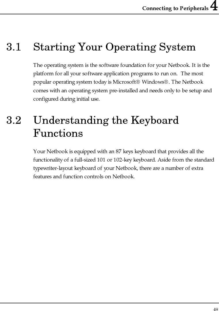 Connecting to Peripherals 4 49  3.1  Starting Your Operating System The operating system is the software foundation for your Netbook. It is the platform for all your software application programs to run on.  The most popular operating system today is Microsoft® Windows®. The Netbook comes with an operating system pre-installed and needs only to be setup and configured during initial use.  3.2  Understanding the Keyboard Functions Your Netbook is equipped with an 87 keys keyboard that provides all the functionality of a full-sized 101 or 102-key keyboard. Aside from the standard typewriter-layout keyboard of your Netbook, there are a number of extra features and function controls on Netbook. 