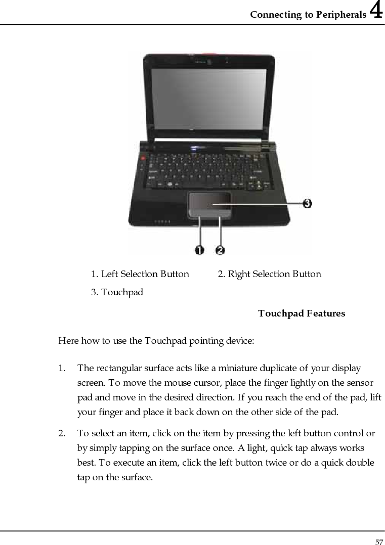 Connecting to Peripherals 4 57   1. Left Selection Button  2. Right Selection Button    3. Touchpad     Touchpad Features Here how to use the Touchpad pointing device: 1. The rectangular surface acts like a miniature duplicate of your display screen. To move the mouse cursor, place the finger lightly on the sensor pad and move in the desired direction. If you reach the end of the pad, lift your finger and place it back down on the other side of the pad. 2. To select an item, click on the item by pressing the left button control or by simply tapping on the surface once. A light, quick tap always works best. To execute an item, click the left button twice or do a quick double tap on the surface. 