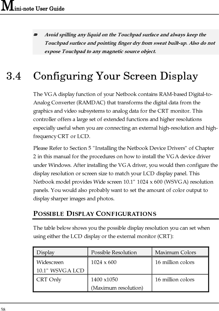 Connecting to Peripherals 4 59   65,536 or 64K colors is also equivalent to 16-bit high color while 16 million or 16M colors is equivalent to 32-bit true color.  You can use the &lt;Fn&gt; + &lt;F3&gt; hot-key to switch the display between LCD only, CRT only, or both LCD and CRT display. CHANGING THE DISPLAY PROPERTIES UNDER WINDOWS To change the display properties of your screen under Windows system, just right-click on the desktop area and select Properties or go to the Control Panel and click on the Display icon. The Display Properties dialog box will appear on your screen. Click on the Settings tab to set your desired configuration. Make sure to follow the configuration table above.  If you cannot configure the display properties, change the display driver first as mentioned on Section 5 &quot;Installing the Netbook Device Drivers&quot; of Chapter 2 in this manual. Consult your dealer for the latest Windows VGA driver. 3.5  Knowing the Power Saving Features Aside from its superior performance, one of the great features in your Netbook is the ability to conserve power. Your Netbook is designed to incorporate intelligent and advanced power management functions that turn off power of most components when system is idle or not in use. This feature not only gives you longer battery life but also cools the systems and components as well. The definitions of Standby Mode, Hibernation Mode, and Shutdown are depicted as follows: 