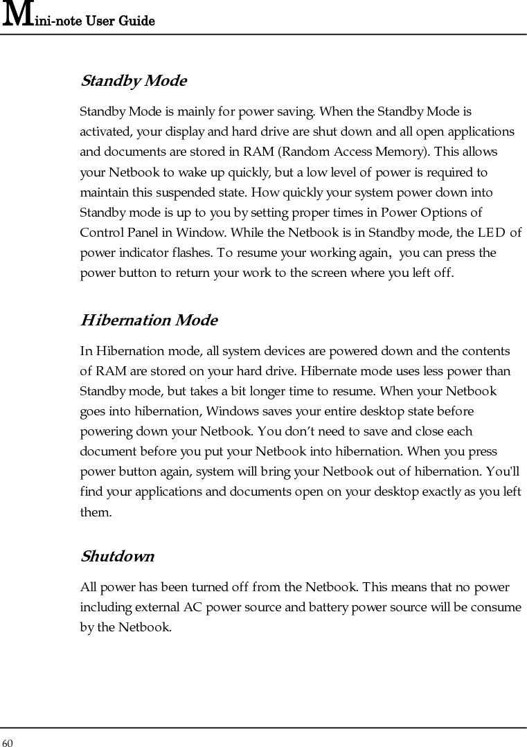 Mini-note User Guide 60  Standby Mode Standby Mode is mainly for power saving. When the Standby Mode is activated, your display and hard drive are shut down and all open applications and documents are stored in RAM (Random Access Memory). This allows your Netbook to wake up quickly, but a low level of power is required to maintain this suspended state. How quickly your system power down into Standby mode is up to you by setting proper times in Power Options of Control Panel in Window. While the Netbook is in Standby mode, the LED of power indicator flashes. To resume your working again, you can press the power button to return your work to the screen where you left off. Hibernation Mode In Hibernation mode, all system devices are powered down and the contents of RAM are stored on your hard drive. Hibernate mode uses less power than Standby mode, but takes a bit longer time to resume. When your Netbook goes into hibernation, Windows saves your entire desktop state before powering down your Netbook. You don’t need to save and close each document before you put your Netbook into hibernation. When you press power button again, system will bring your Netbook out of hibernation. You&apos;ll find your applications and documents open on your desktop exactly as you left them. Shutdown All power has been turned off from the Netbook. This means that no power including external AC power source and battery power source will be consume by the Netbook. 