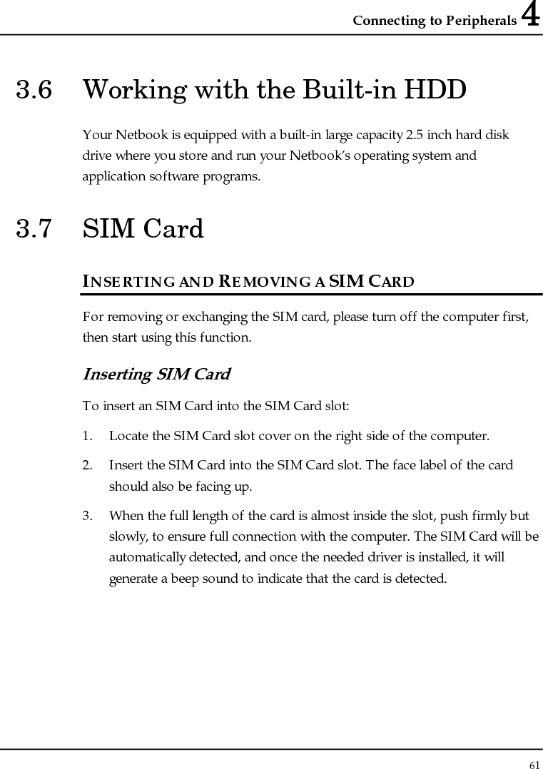 Connecting to Peripherals 4 61  3.6  Working with the Built-in HDD Your Netbook is equipped with a built-in large capacity 2.5 inch hard disk drive where you store and run your Netbook’s operating system and application software programs. 3.7  SIM Card  INSERTING AND REMOVING A SIM CARD  For removing or exchanging the SIM card, please turn off the computer first, then start using this function.  Inserting SIM Card To insert an SIM Card into the SIM Card slot: 1. Locate the SIM Card slot cover on the right side of the computer. 2. Insert the SIM Card into the SIM Card slot. The face label of the card should also be facing up. 3. When the full length of the card is almost inside the slot, push firmly but slowly, to ensure full connection with the computer. The SIM Card will be automatically detected, and once the needed driver is installed, it will generate a beep sound to indicate that the card is detected.   