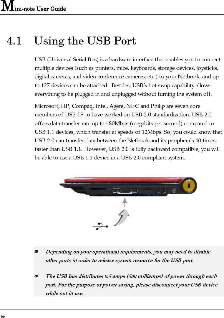 Mini-note User Guide 66  4.1  Using the USB Port USB (Universal Serial Bus) is a hardware interface that enables you to connect multiple devices (such as printers, mice, keyboards, storage devices, joysticks, digital cameras, and video conference cameras, etc.) to your Netbook, and up to 127 devices can be attached.  Besides, USB’s hot swap capability allows everything to be plugged in and unplugged without turning the system off.   Microsoft, HP, Compaq, Intel, Agere, NEC and Philip are seven core members of USB-IF to have worked on USB 2.0 standardization. USB 2.0 offers data transfer rate up to 480Mbps (megabits per second) compared to USB 1.1 devices, which transfer at speeds of 12Mbps. So, you could know that USB 2.0 can transfer data between the Netbook and its peripherals 40 times faster than USB 1.1. However, USB 2.0 is fully backward compatible, you will be able to use a USB 1.1 device in a USB 2.0 compliant system.     Depending on your operational requirements, you may need to disable other ports in order to release system resource for the USB port.  The USB bus distributes 0.5 amps (500 milliamps) of power through each port. For the purpose of power saving, please disconnect your USB device while not in use.  