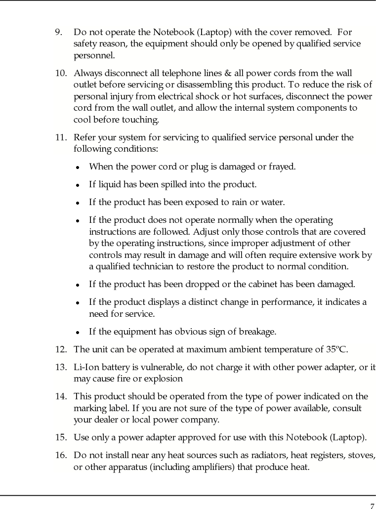 Notebouide 7  9. Do not operate the Notebook (Laptop) with the cover removed.  For safety reason, the equipment should only be opened by qualified service personnel. 10. Always disconnect all telephone lines &amp; all power cords from the wall outlet before servicing or disassembling this product. To reduce the risk of personal injury from electrical shock or hot surfaces, disconnect the power cord from the wall outlet, and allow the internal system components to cool before touching. 11. Refer your system for servicing to qualified service personal under the following conditions: z When the power cord or plug is damaged or frayed. z If liquid has been spilled into the product. z If the product has been exposed to rain or water. z If the product does not operate normally when the operating instructions are followed. Adjust only those controls that are covered by the operating instructions, since improper adjustment of other controls may result in damage and will often require extensive work by a qualified technician to restore the product to normal condition. z If the product has been dropped or the cabinet has been damaged. z If the product displays a distinct change in performance, it indicates a need for service. z If the equipment has obvious sign of breakage. 12. The unit can be operated at maximum ambient temperature of 35ºC. 13. Li-Ion battery is vulnerable, do not charge it with other power adapter, or it may cause fire or explosion 14. This product should be operated from the type of power indicated on the marking label. If you are not sure of the type of power available, consult your dealer or local power company. 15. Use only a power adapter approved for use with this Notebook (Laptop). 16. Do not install near any heat sources such as radiators, heat registers, stoves, or other apparatus (including amplifiers) that produce heat. 