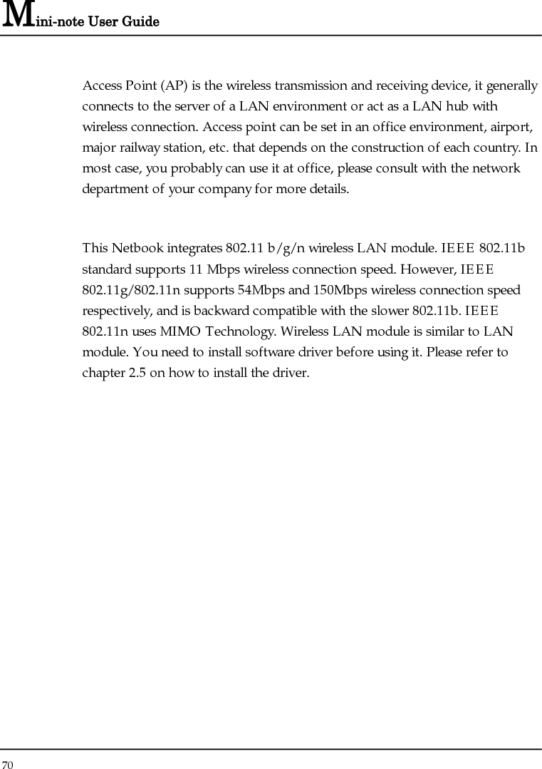 Mini-note User Guide 70  Access Point (AP) is the wireless transmission and receiving device, it generally connects to the server of a LAN environment or act as a LAN hub with wireless connection. Access point can be set in an office environment, airport, major railway station, etc. that depends on the construction of each country. In most case, you probably can use it at office, please consult with the network department of your company for more details.   This Netbook integrates 802.11 b/g/n wireless LAN module. IEEE 802.11b standard supports 11 Mbps wireless connection speed. However, IEEE 802.11g/802.11n supports 54Mbps and 150Mbps wireless connection speed respectively, and is backward compatible with the slower 802.11b. IEEE 802.11n uses MIMO Technology. Wireless LAN module is similar to LAN module. You need to install software driver before using it. Please refer to chapter 2.5 on how to install the driver. 