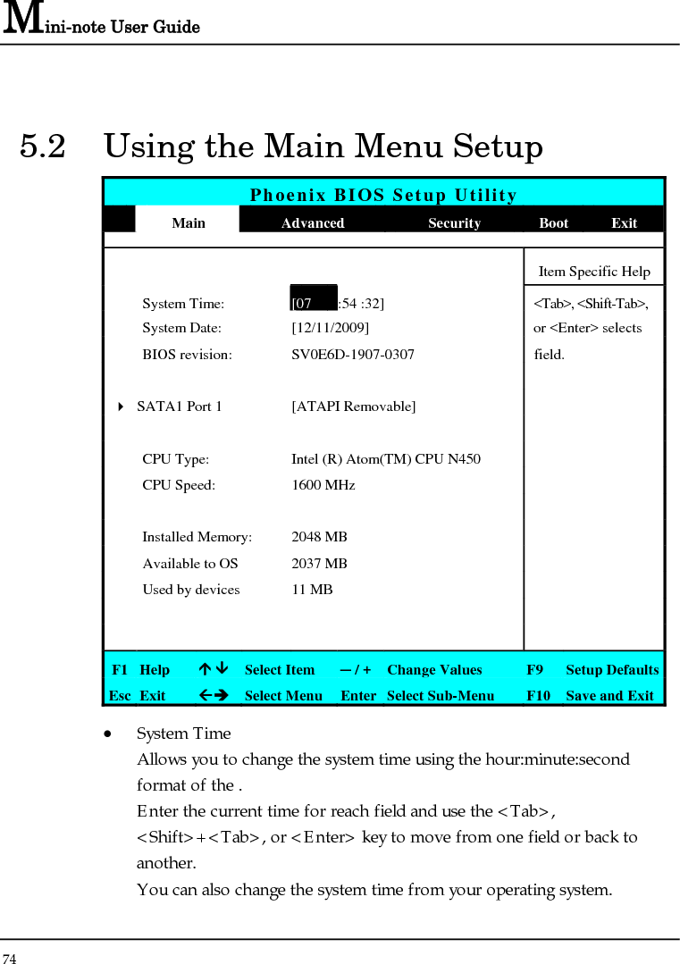 Mini-note User Guide 74  5.2  Using the Main Menu Setup Phoenix BIOS Setup Utility  Main  Advanced  Security  Boot  Exit      Item Specific Help  System Time:[07 :54 :32] &lt;Tab&gt;, &lt;Shift-Tab&gt;,  System Date:  [12/11/2009]   or &lt;Enter&gt; selects   BIOS revision:  SV0E6D-1907-0307  field.          4 SATA1 Port 1  [ATAPI Removable]         CPU Type:  Intel (R) Atom(TM) CPU N450     CPU Speed:  1600 MHz          Installed Memory:  2048 MB    Available to OS  2037 MB    Used by devices  11 MB             F1  Help  Ç ÈSelect Item  ─ / + Change Values  F9  Setup Defaults Esc  Exit  ÅÎ Select Menu  Enter Select Sub-Menu  F10 Save and Exit • System Time  Allows you to change the system time using the hour:minute:second format of the . Enter the current time for reach field and use the &lt;Tab&gt;, &lt;Shift&gt;+&lt;Tab&gt;, or &lt;Enter&gt; key to move from one field or back to another. You can also change the system time from your operating system. 